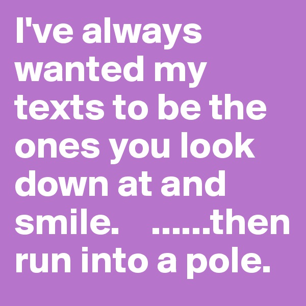 I've always wanted my texts to be the ones you look down at and smile.    ......then run into a pole.