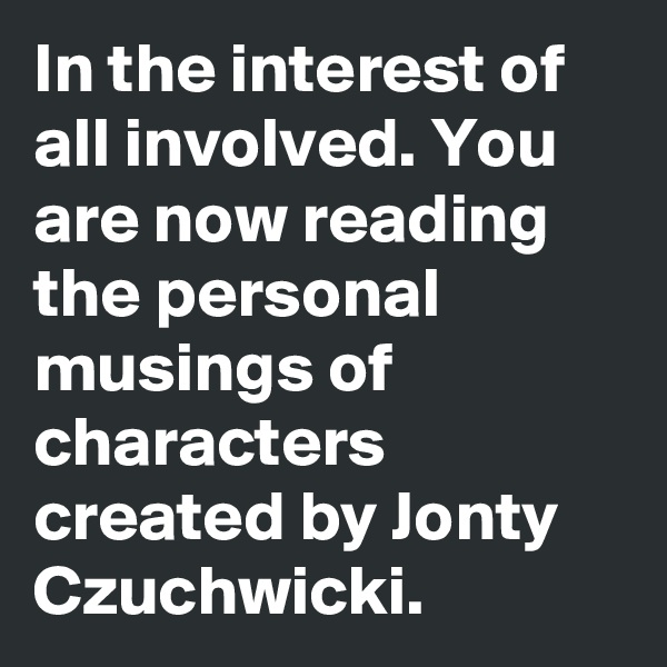 In the interest of all involved. You are now reading the personal musings of characters created by Jonty Czuchwicki. 