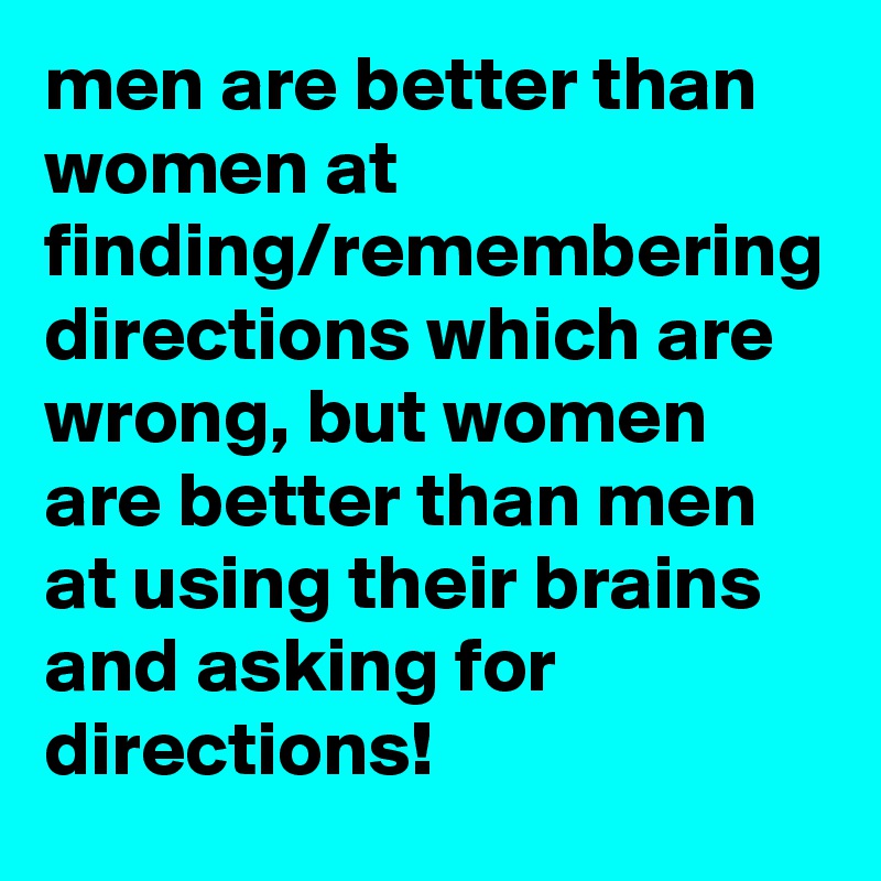men are better than women at finding/remembering directions which are wrong, but women are better than men at using their brains and asking for directions!