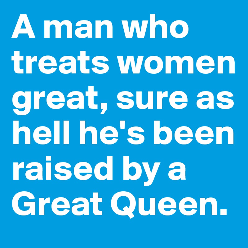 A man who treats women great, sure as hell he's been raised by a Great Queen. 