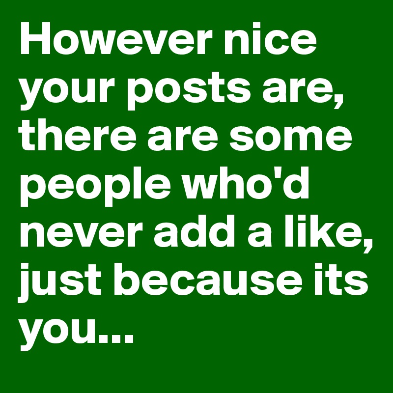 However nice your posts are, there are some people who'd never add a like,
just because its you...
