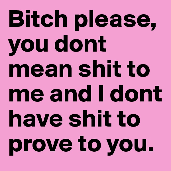 Bitch please, you dont  mean shit to me and I dont have shit to prove to you. 