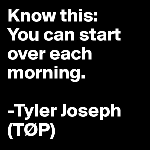 Know this:
You can start over each morning.

-Tyler Joseph (TØP)