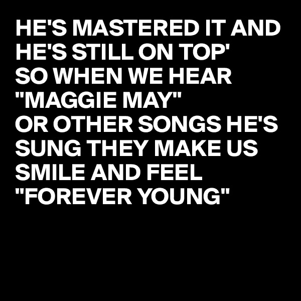 HE'S MASTERED IT AND HE'S STILL ON TOP'
SO WHEN WE HEAR "MAGGIE MAY"
OR OTHER SONGS HE'S SUNG THEY MAKE US SMILE AND FEEL 
"FOREVER YOUNG"



