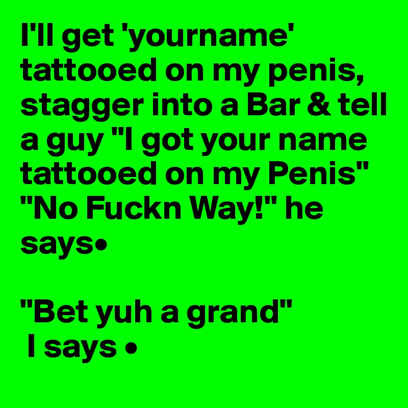 I'll get 'yourname' tattooed on my penis, stagger into a Bar & tell a guy "I got your name tattooed on my Penis" 
"No Fuckn Way!" he says•

"Bet yuh a grand" 
 I says •