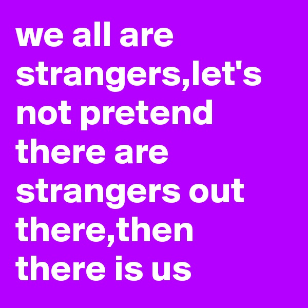 we all are strangers,let's not pretend there are strangers out there,then there is us