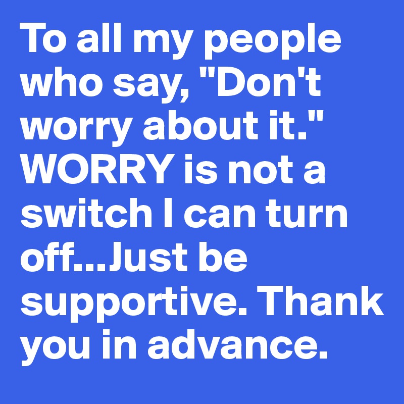 To all my people who say, "Don't worry about it."
WORRY is not a switch I can turn off...Just be supportive. Thank you in advance. 