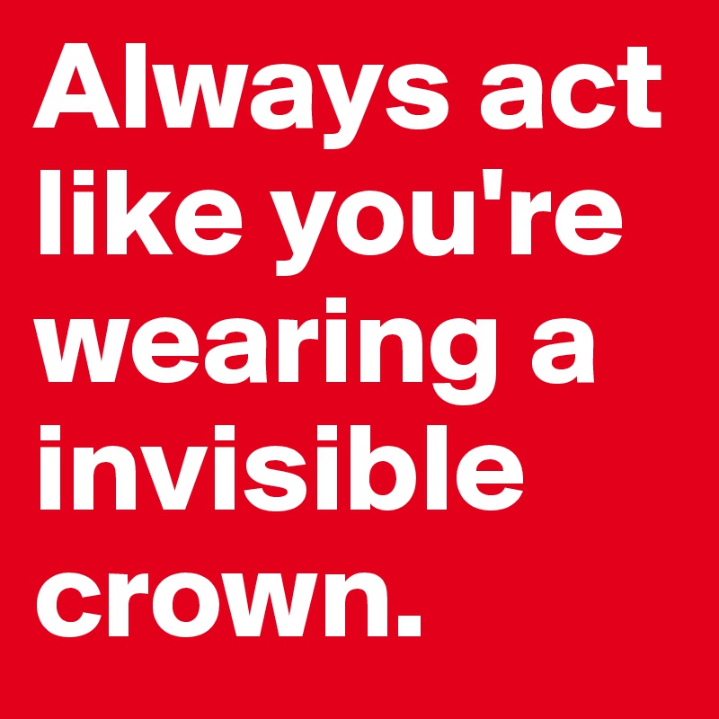 Always act like you're wearing a invisible crown.