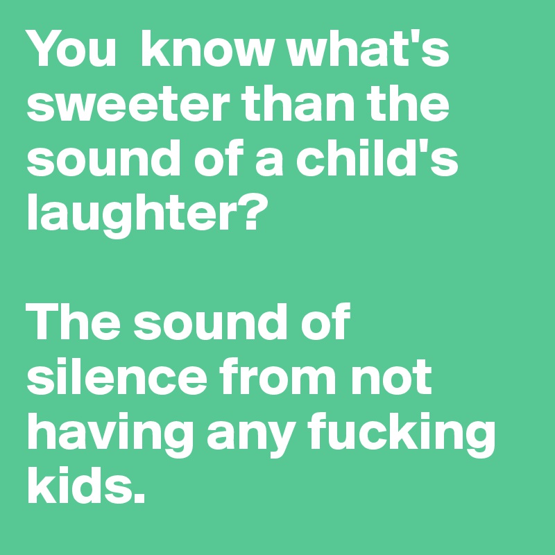 You  know what's sweeter than the sound of a child's laughter? 

The sound of silence from not having any fucking kids.