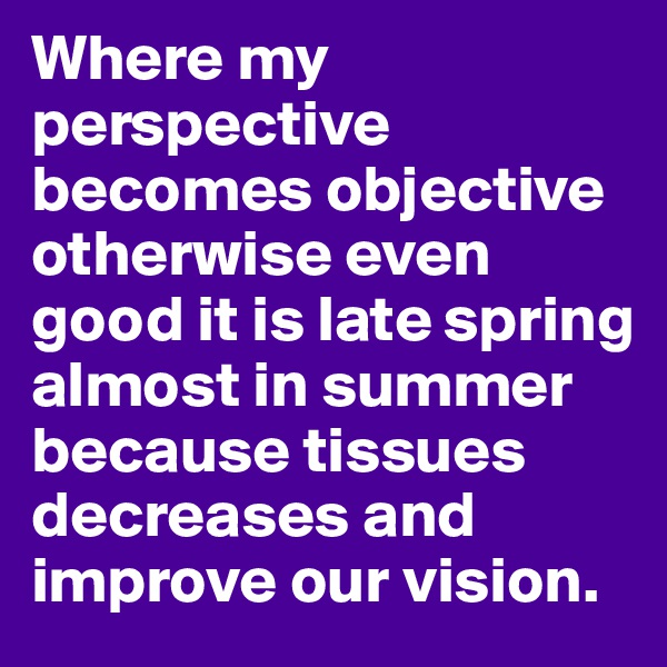Where my perspective becomes objective otherwise even good it is late spring almost in summer because tissues decreases and improve our vision.