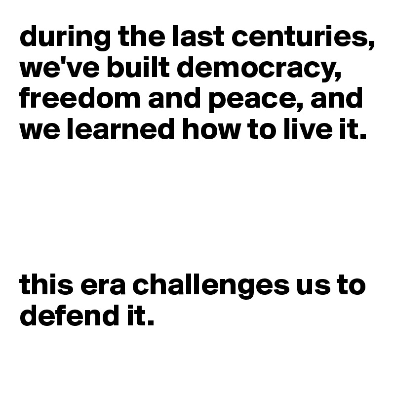 during the last centuries, we've built democracy, freedom and peace, and we learned how to live it. 




this era challenges us to defend it.
