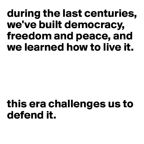 during the last centuries, we've built democracy, freedom and peace, and we learned how to live it. 




this era challenges us to defend it.
