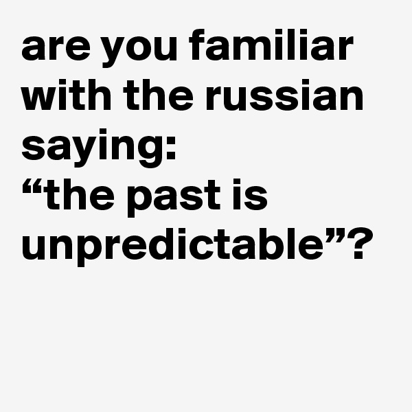 are you familiar with the russian saying: 
“the past is unpredictable”?