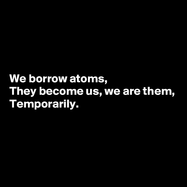 




We borrow atoms,
They become us, we are them,
Temporarily.





