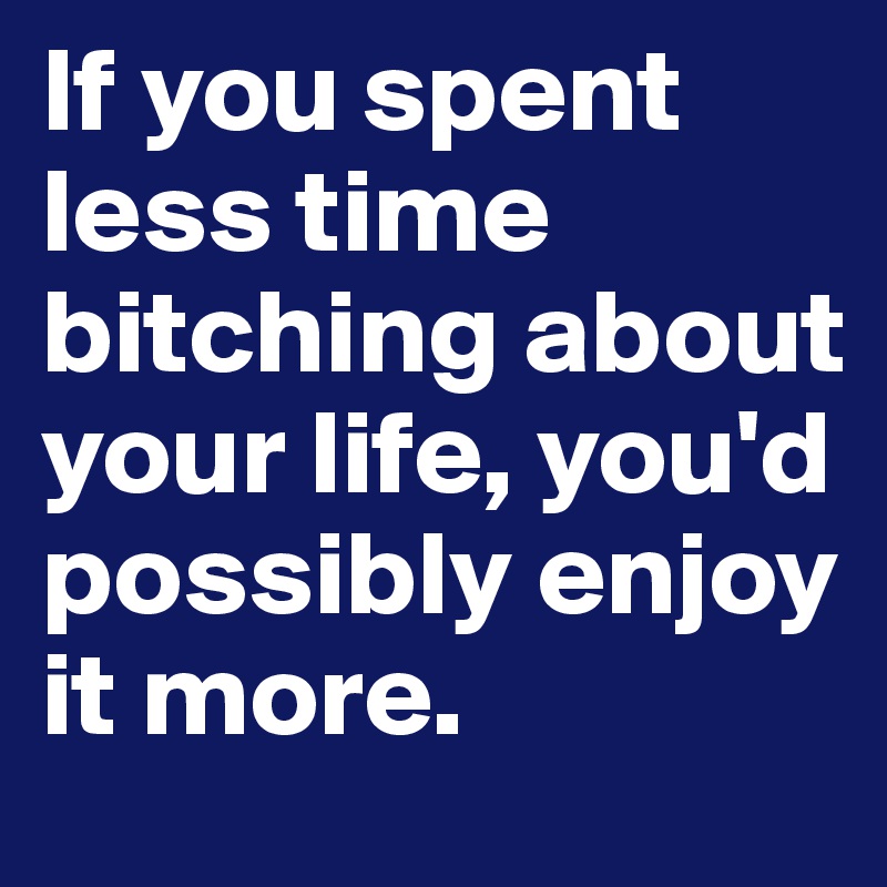 If you spent less time bitching about your life, you'd possibly enjoy it more. 