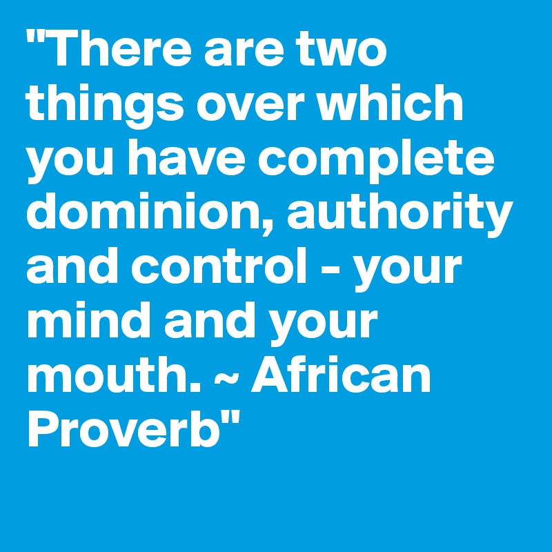 "There are two things over which you have complete dominion, authority and control - your mind and your mouth. ~ African Proverb"
