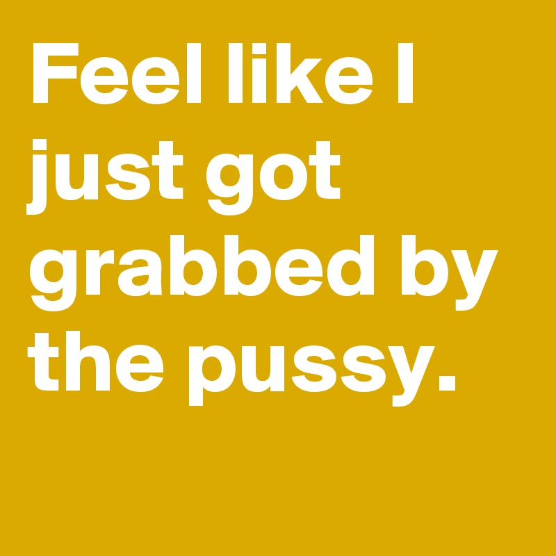 Feel like I just got grabbed by the pussy.