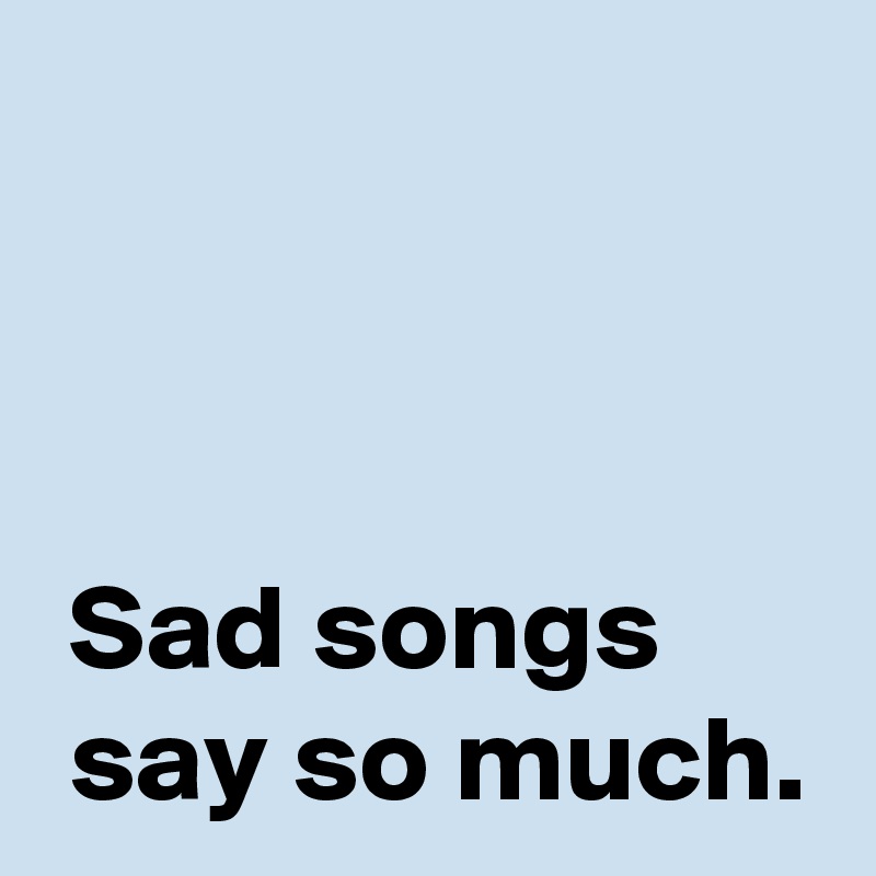 



 Sad songs 
 say so much.