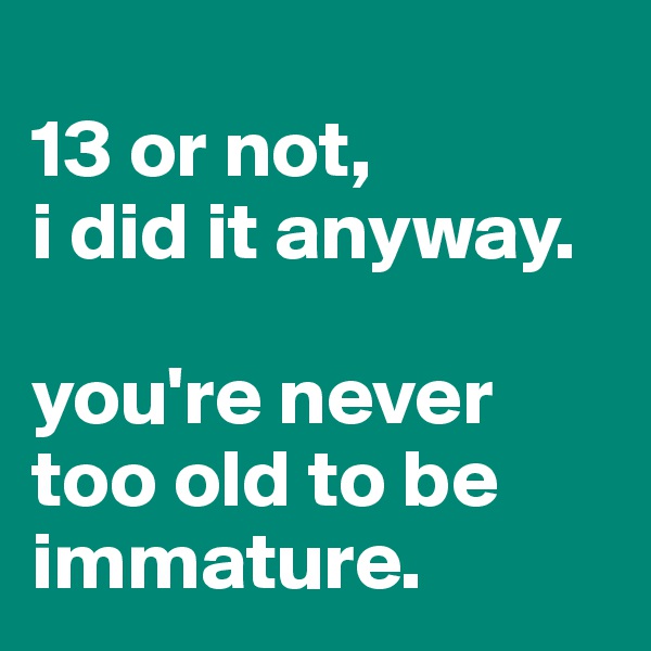 
13 or not, 
i did it anyway.

you're never too old to be immature.