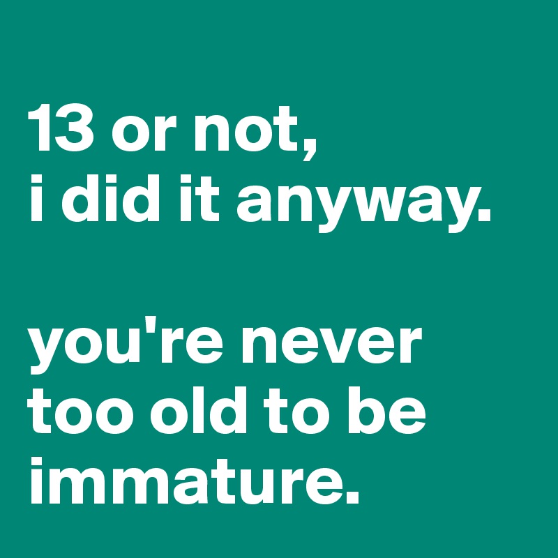 
13 or not, 
i did it anyway.

you're never too old to be immature.