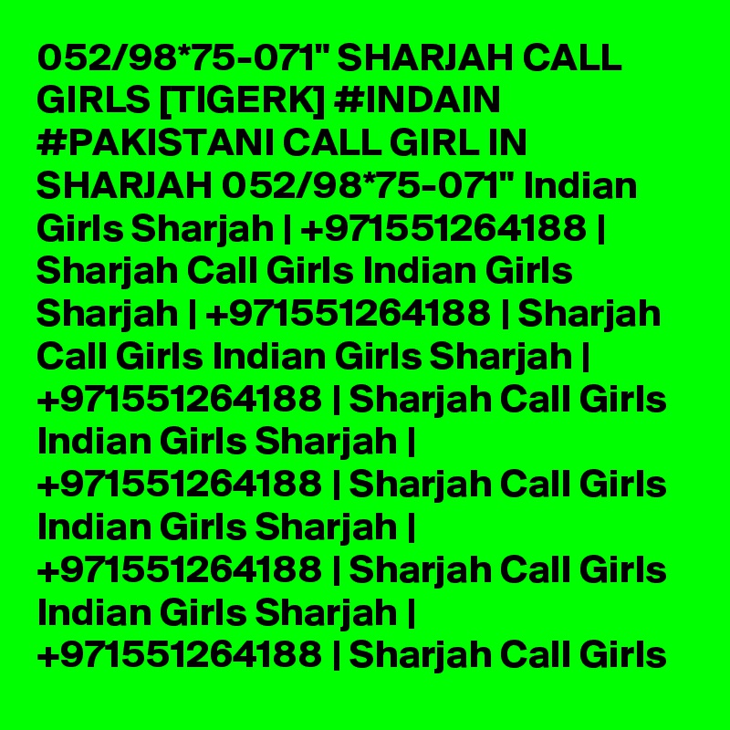 052/98*75-071" SHARJAH CALL GIRLS [TIGERK] #INDAIN #PAKISTANI CALL GIRL IN SHARJAH 052/98*75-071" Indian Girls Sharjah | +971551264188 | Sharjah Call Girls Indian Girls Sharjah | +971551264188 | Sharjah Call Girls Indian Girls Sharjah | +971551264188 | Sharjah Call Girls Indian Girls Sharjah | +971551264188 | Sharjah Call Girls Indian Girls Sharjah | +971551264188 | Sharjah Call Girls Indian Girls Sharjah | +971551264188 | Sharjah Call Girls