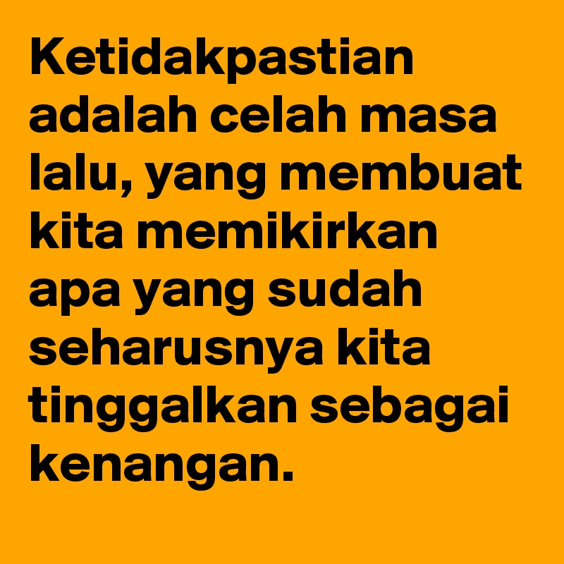 Ketidakpastian adalah celah masa lalu, yang membuat kita memikirkan
apa yang sudah seharusnya kita tinggalkan sebagai kenangan.