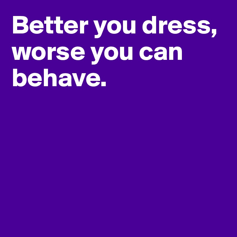 Better you dress, worse you can behave.




