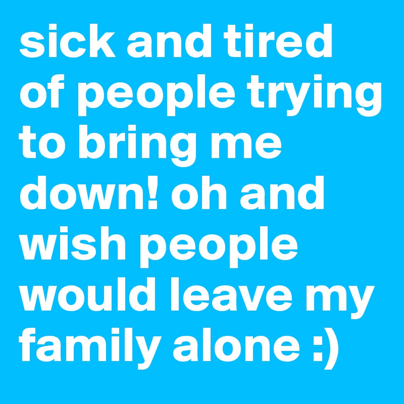 sick and tired of people trying to bring me down! oh and wish people would leave my family alone :)