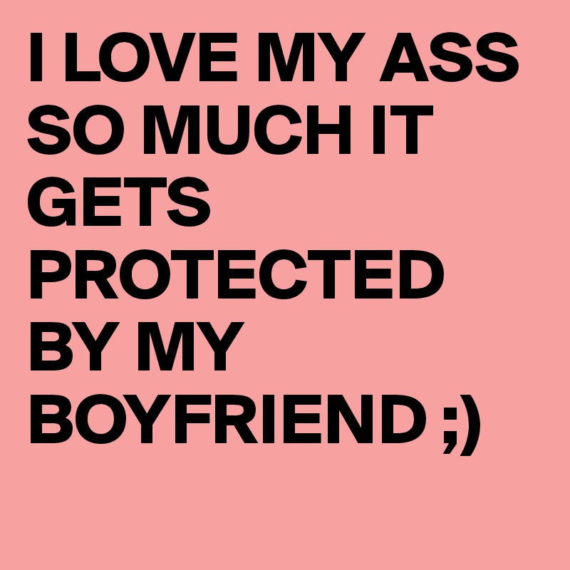 I LOVE MY ASS SO MUCH IT GETS PROTECTED BY MY BOYFRIEND ;)
