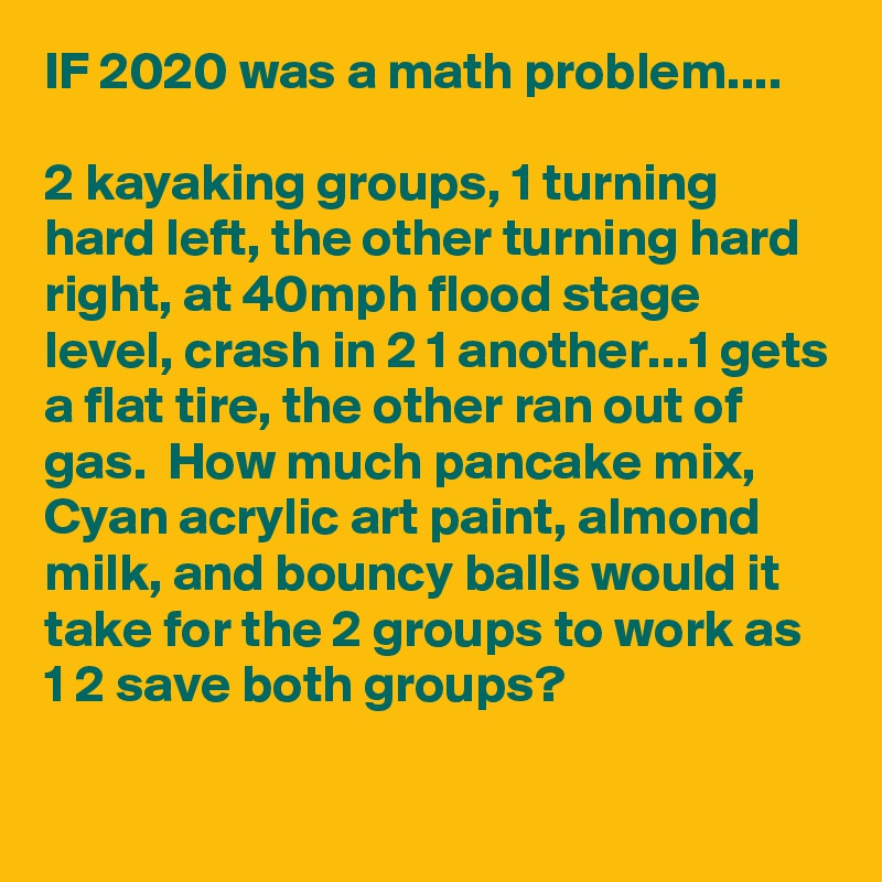 IF 2020 was a math problem....

2 kayaking groups, 1 turning hard left, the other turning hard right, at 40mph flood stage level, crash in 2 1 another...1 gets a flat tire, the other ran out of gas.  How much pancake mix, Cyan acrylic art paint, almond milk, and bouncy balls would it take for the 2 groups to work as 1 2 save both groups?

