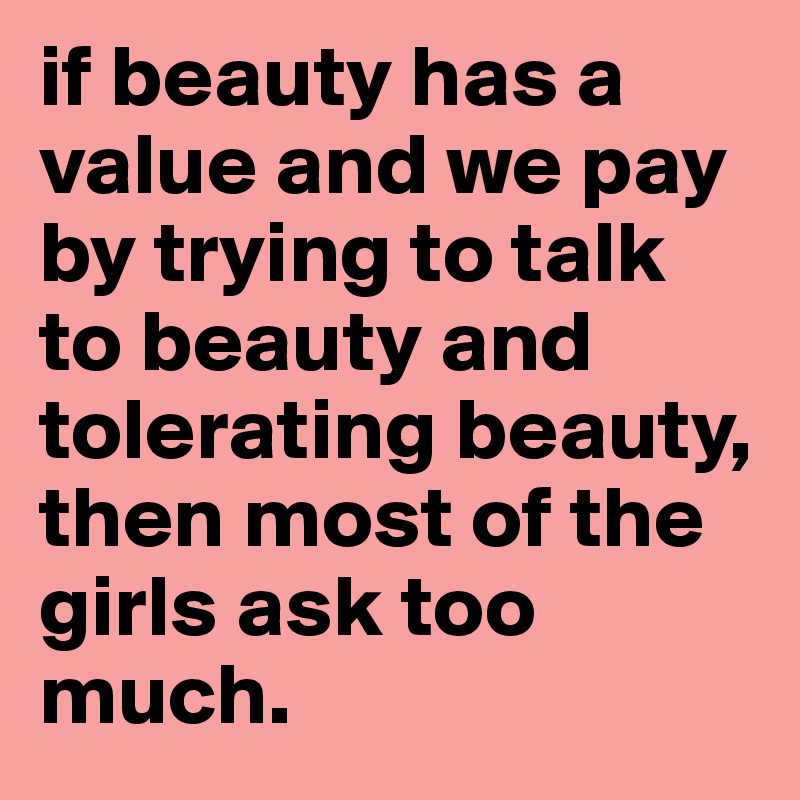 if beauty has a value and we pay by trying to talk to beauty and tolerating beauty,
then most of the girls ask too much. 