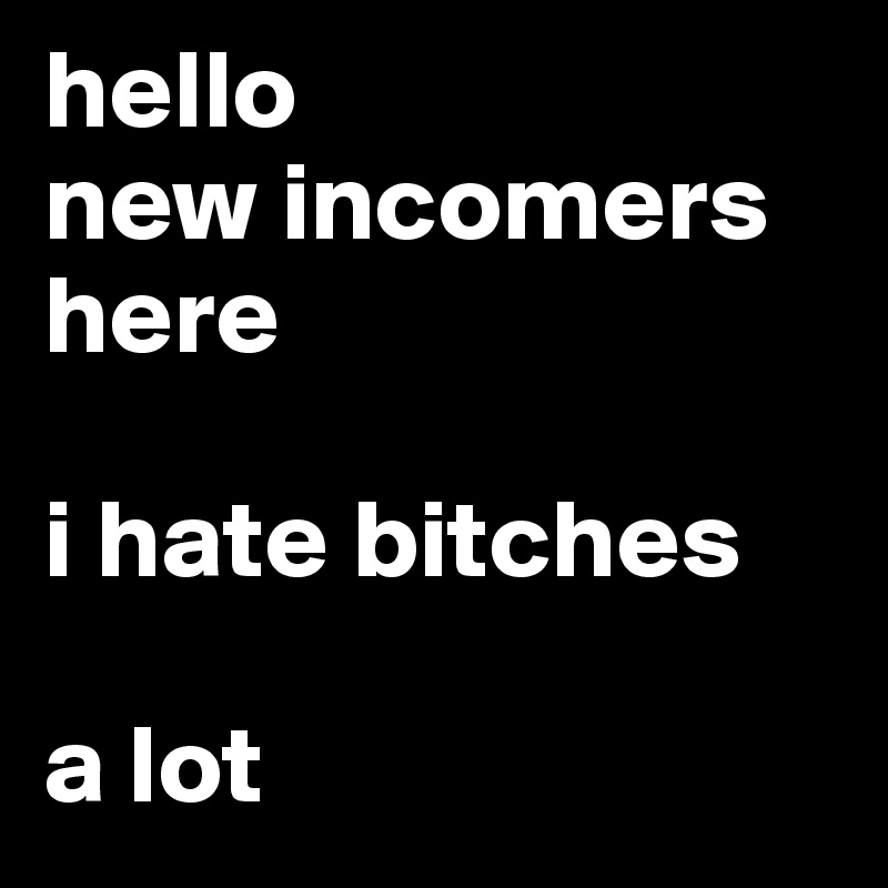 hello
new incomers here 

i hate bitches 

a lot