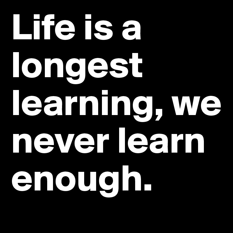 Life is a longest learning, we never learn enough. 