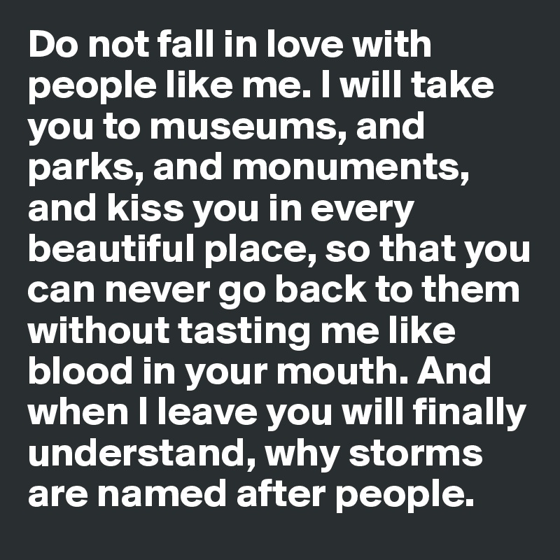 Do not fall in love with people like me. I will take you to museums, and parks, and monuments, and kiss you in every beautiful place, so that you can never go back to them without tasting me like blood in your mouth. And when I leave you will finally understand, why storms are named after people.