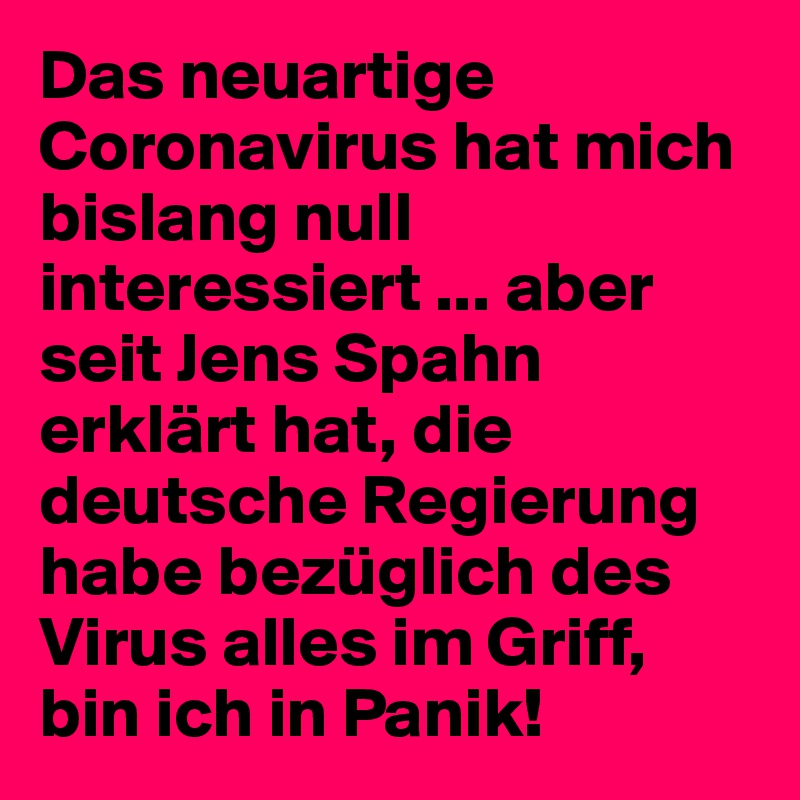 Das neuartige Coronavirus hat mich bislang null interessiert ... aber seit Jens Spahn erklärt hat, die deutsche Regierung habe bezüglich des Virus alles im Griff, bin ich in Panik!