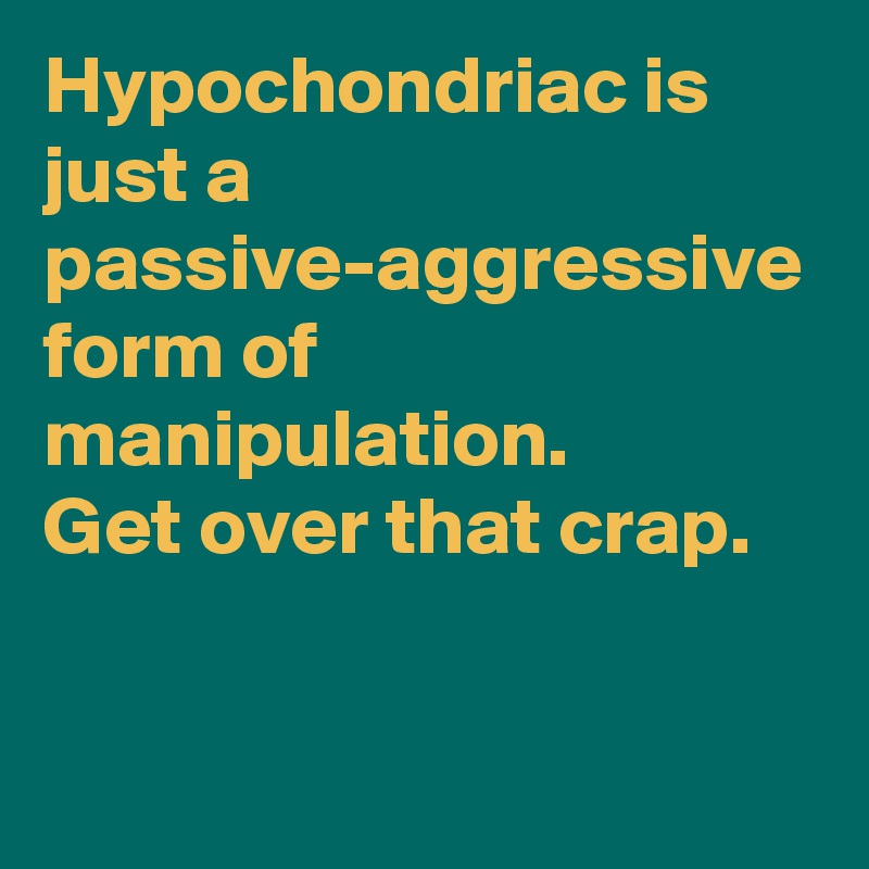 Hypochondriac is just a passive-aggressive form of manipulation.
Get over that crap. 