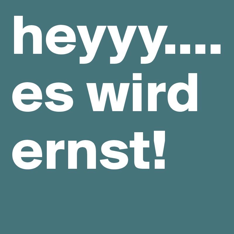 heyyy.... es wird ernst!