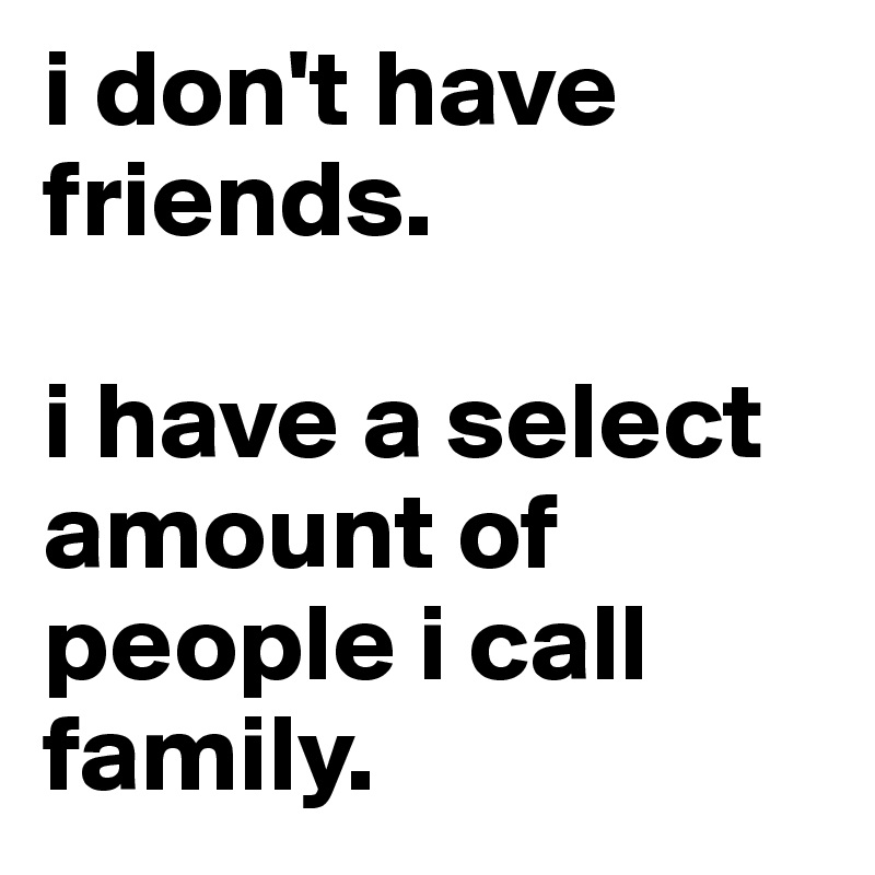 i don't have friends.

i have a select amount of people i call family.