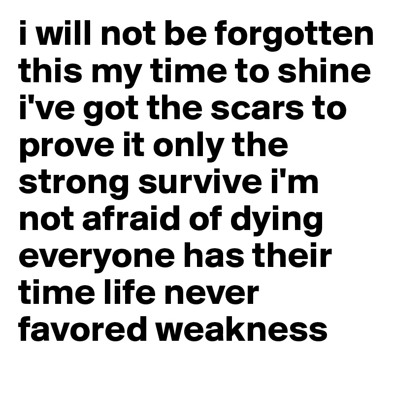 i will not be forgotten this my time to shine i've got the scars to prove it only the strong survive i'm not afraid of dying everyone has their time life never favored weakness