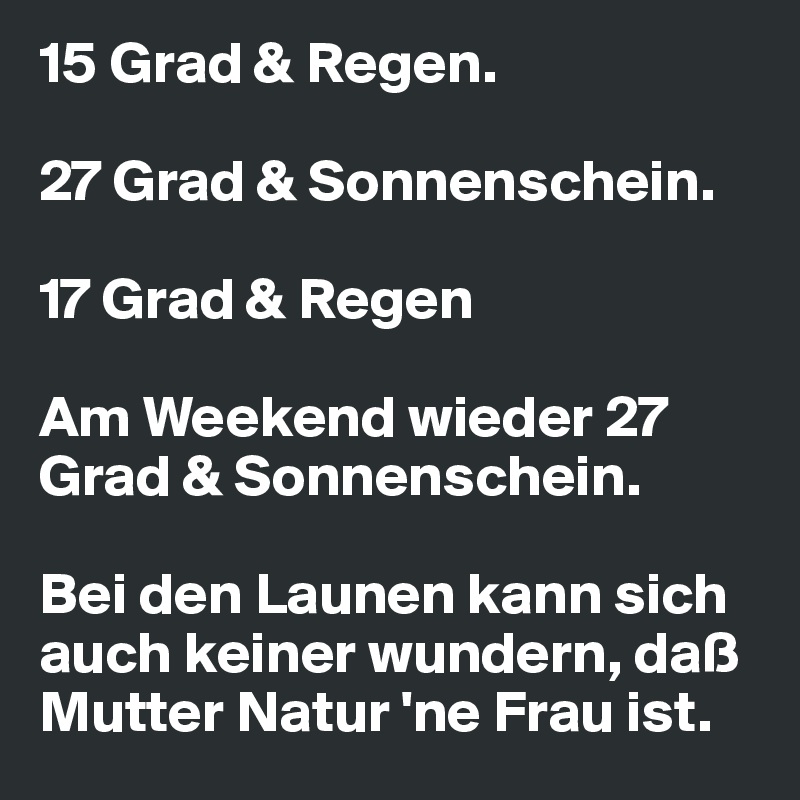 15 Grad & Regen.

27 Grad & Sonnenschein.

17 Grad & Regen

Am Weekend wieder 27 Grad & Sonnenschein.

Bei den Launen kann sich auch keiner wundern, daß Mutter Natur 'ne Frau ist.