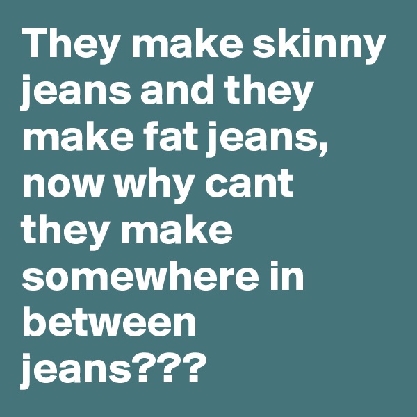 They make skinny jeans and they make fat jeans, now why cant they make somewhere in between jeans???