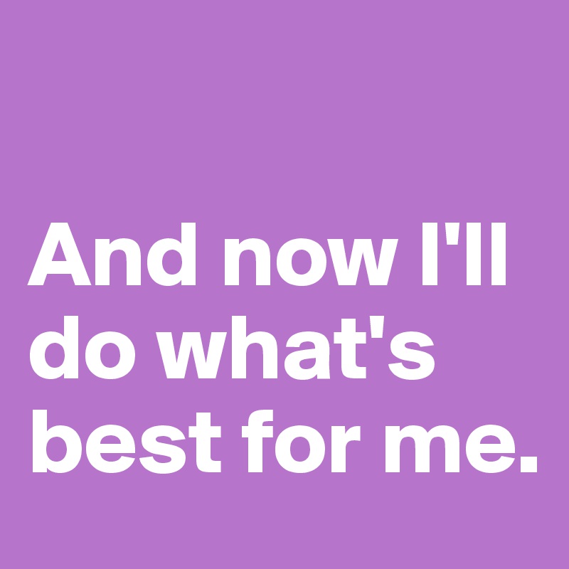 

And now I'll do what's best for me.