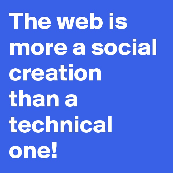 The web is more a social creation 
than a technical one!