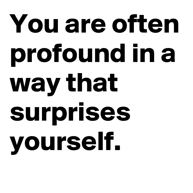 You are often profound in a way that surprises yourself.