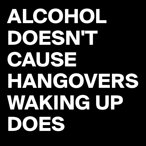 ALCOHOL DOESN'T CAUSE HANGOVERS WAKING UP DOES