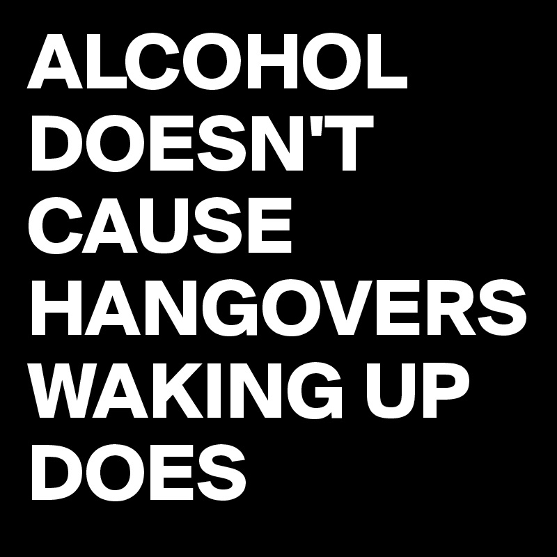 ALCOHOL DOESN'T CAUSE HANGOVERS WAKING UP DOES