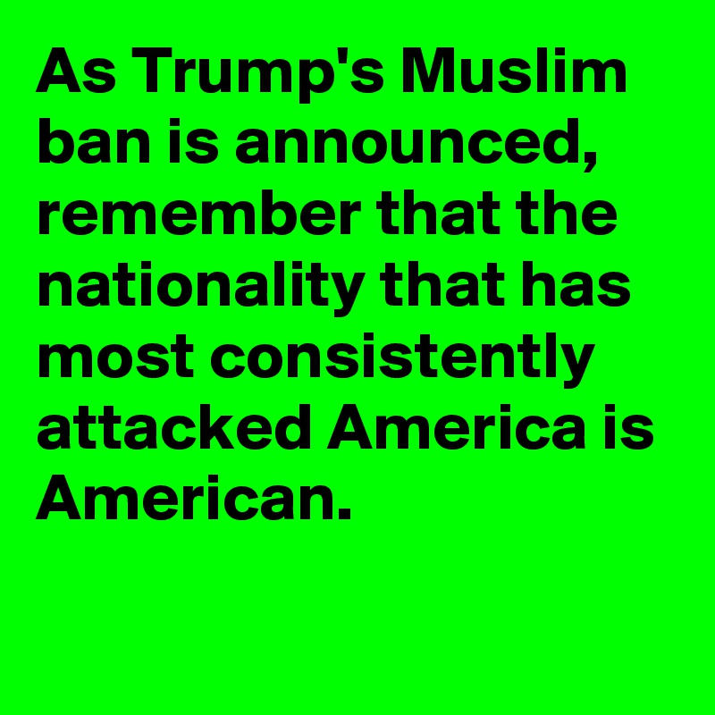 As Trump's Muslim ban is announced, remember that the nationality that has most consistently attacked America is American.