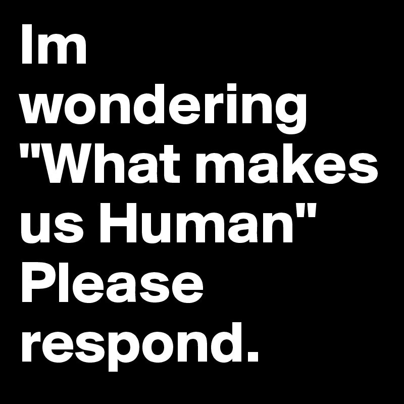 Im wondering "What makes us Human"
Please respond.