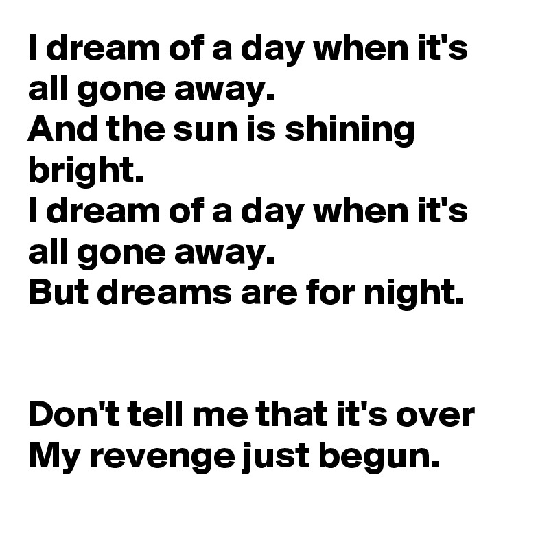 I dream of a day when it's all gone away.
And the sun is shining bright.
I dream of a day when it's all gone away.
But dreams are for night.


Don't tell me that it's over
My revenge just begun.
