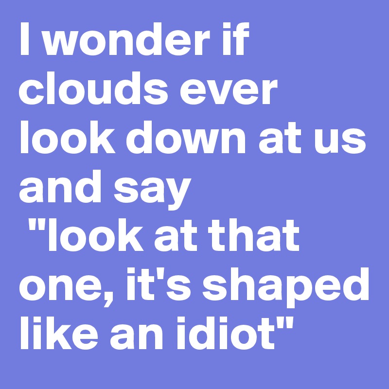 I wonder if clouds ever look down at us and say
 "look at that one, it's shaped like an idiot"